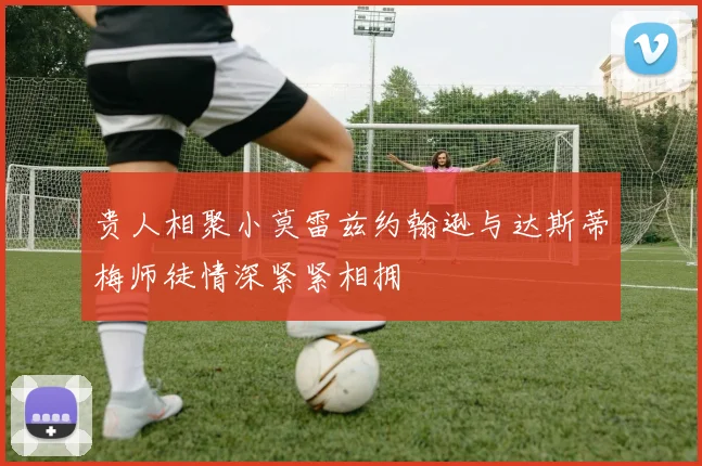 贵人相聚小莫雷兹约翰逊与达斯蒂梅师徒情深紧紧相拥