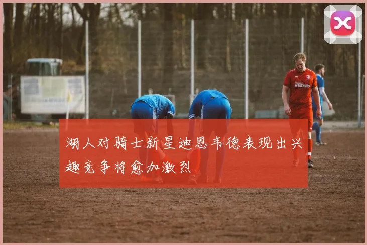 湖人对骑士新星迪恩韦德表现出兴趣竞争将愈加激烈