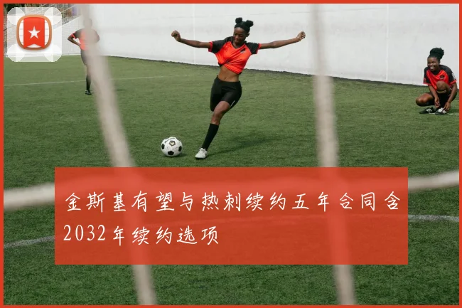 金斯基有望与热刺续约五年合同含2032年续约选项