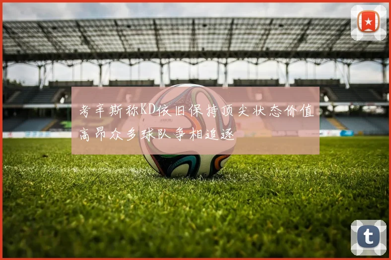 考辛斯称KD依旧保持顶尖状态价值高昂众多球队争相追逐