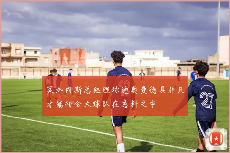 莱加内斯总经理称迪奥曼德具非凡才能转会大球队在意料之中