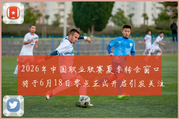 2026年中国职业联赛夏季转会窗口将于6月18日零点正式开启引发关注