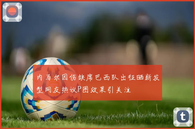 内马尔因伤缺席巴西队出征晒新发型网友热议P图效果引关注