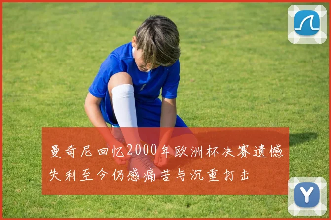 曼奇尼回忆2000年欧洲杯决赛遗憾失利至今仍感痛苦与沉重打击