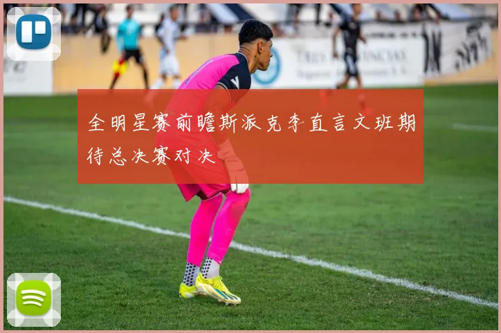 全明星赛前瞻斯派克李直言文班期待总决赛对决