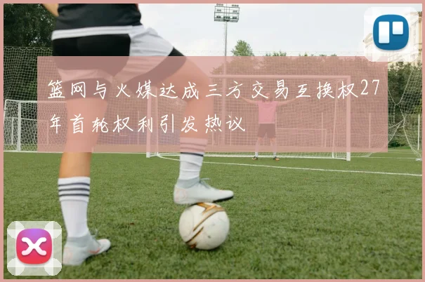 篮网与火媒达成三方交易互换权27年首轮权利引发热议