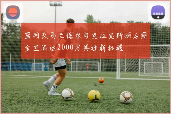 篮网交易兰德尔与克拉克斯顿后薪金空间达2000万再迎新机遇
