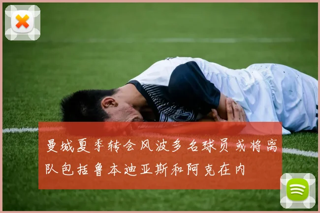 曼城夏季转会风波多名球员或将离队包括鲁本迪亚斯和阿克在内