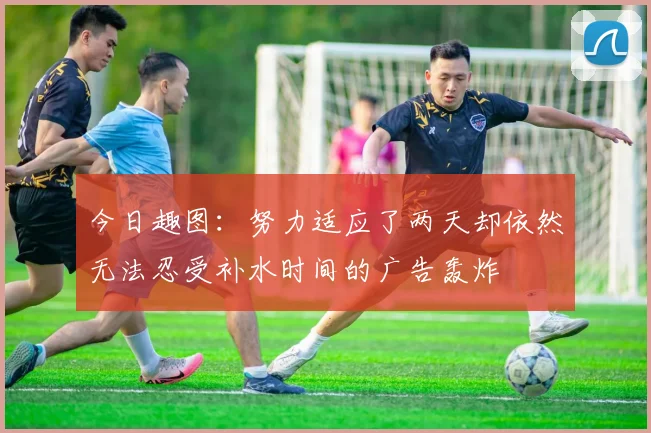 今日趣图：努力适应了两天却依然无法忍受补水时间的广告轰炸