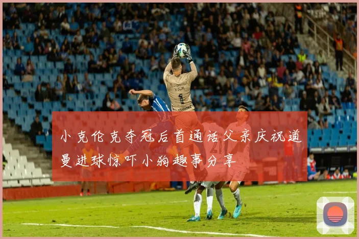 小克伦克夺冠后首通话父亲庆祝道曼进球惊吓小狗趣事分享