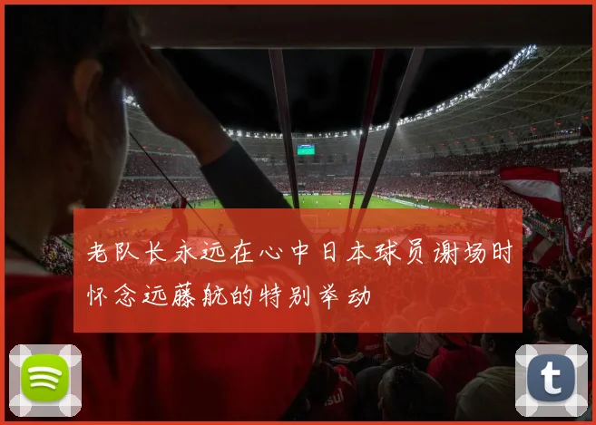 老队长永远在心中日本球员谢场时怀念远藤航的特别举动