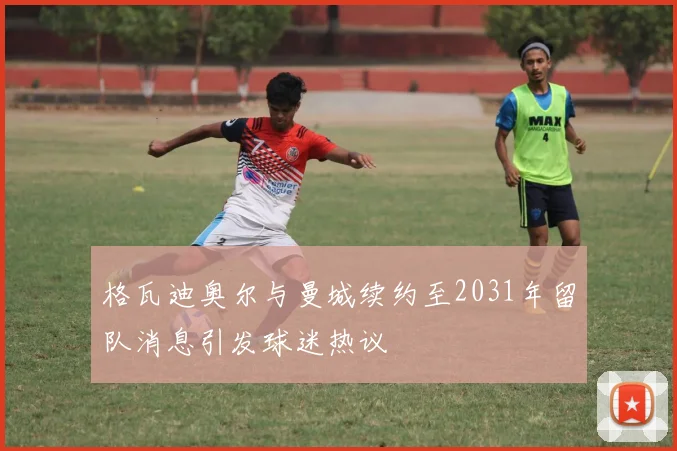 格瓦迪奥尔与曼城续约至2031年留队消息引发球迷热议