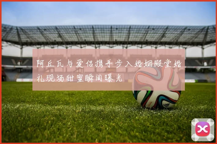 阿丘瓦与爱侣携手步入婚姻殿堂婚礼现场甜蜜瞬间曝光