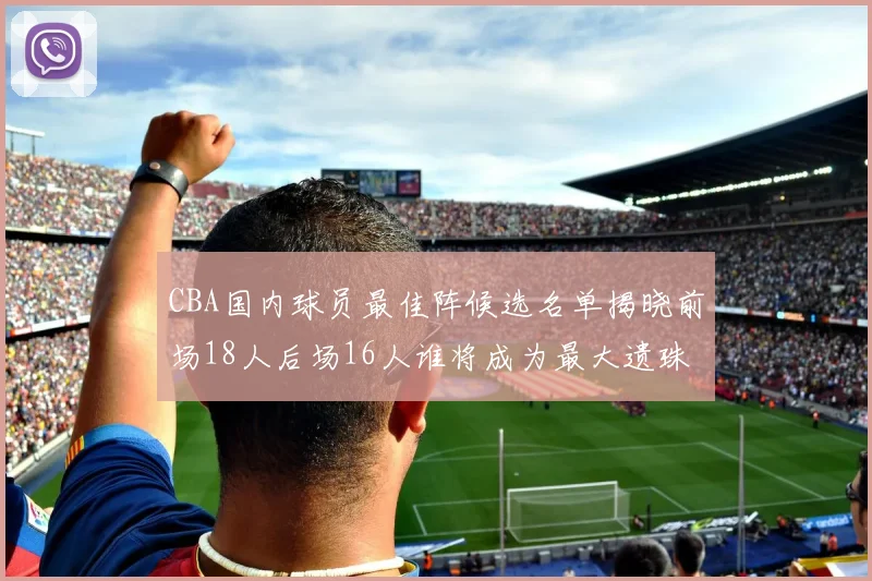 CBA国内球员最佳阵候选名单揭晓前场18人后场16人谁将成为最大遗珠