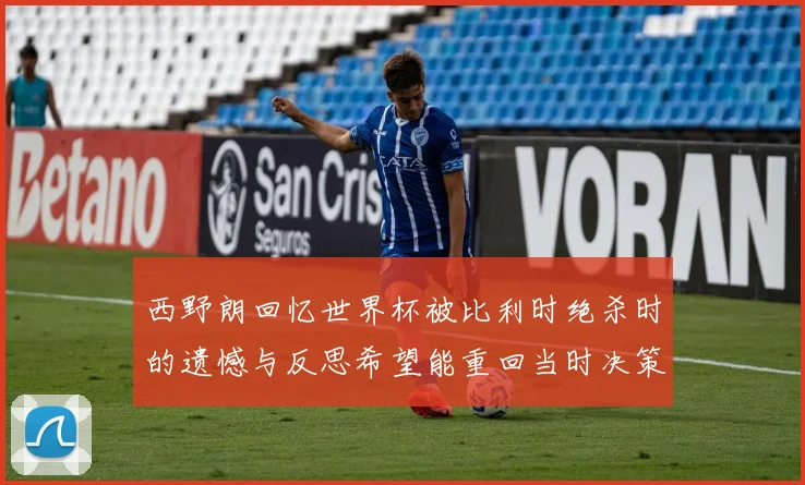 西野朗回忆世界杯被比利时绝杀时的遗憾与反思希望能重回当时决策时刻