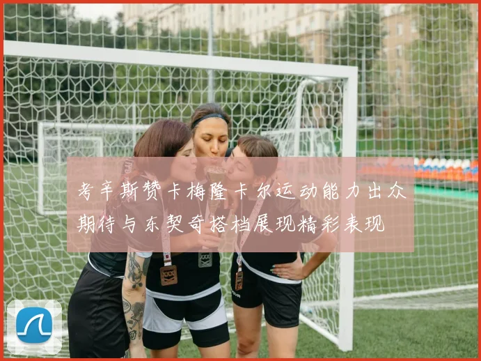 考辛斯赞卡梅隆卡尔运动能力出众期待与东契奇搭档展现精彩表现