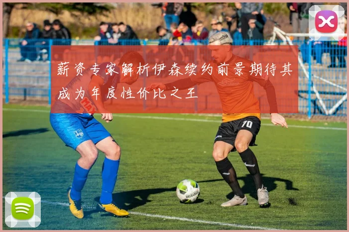 薪资专家解析伊森续约前景期待其成为年度性价比之王