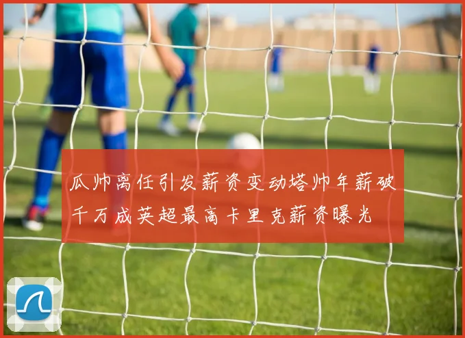 瓜帅离任引发薪资变动塔帅年薪破千万成英超最高卡里克薪资曝光