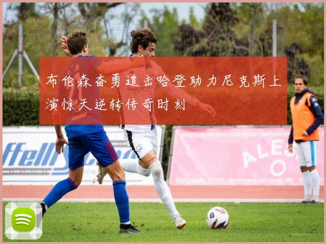 布伦森奋勇追击哈登助力尼克斯上演惊天逆转传奇时刻