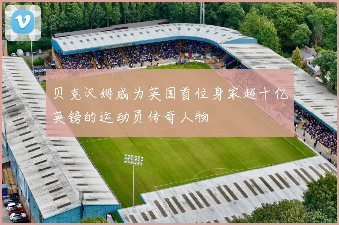 贝克汉姆成为英国首位身家超十亿英镑的运动员传奇人物