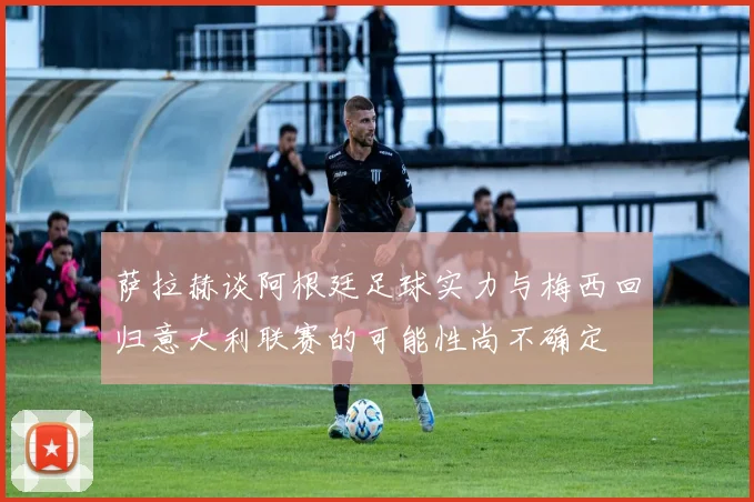 萨拉赫谈阿根廷足球实力与梅西回归意大利联赛的可能性尚不确定